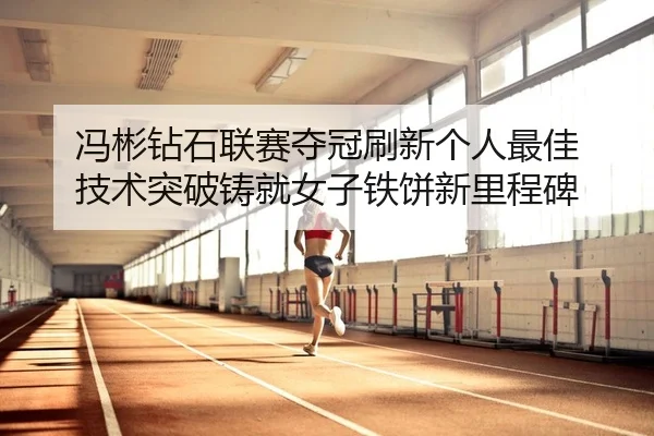 冯彬钻石联赛夺冠刷新个人最佳 技术突破铸就女子铁饼新里程碑